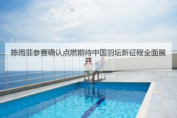 陈雨菲参赛确认点燃期待中国羽坛新征程全面展开