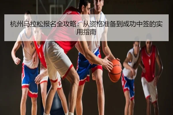 杭州马拉松报名全攻略：从资格准备到成功中签的实用指南