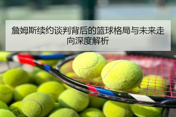 詹姆斯续约谈判背后的篮球格局与未来走向深度解析