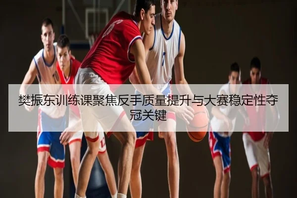 樊振东训练课聚焦反手质量提升与大赛稳定性夺冠关键