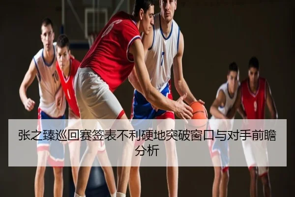 张之臻巡回赛签表不利硬地突破窗口与对手前瞻分析