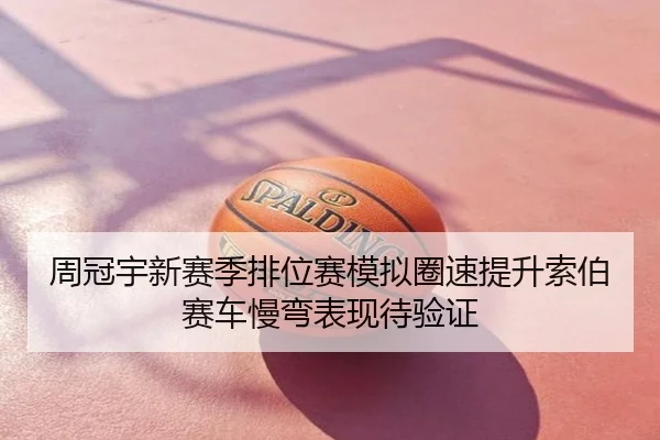 周冠宇新赛季排位赛模拟圈速提升索伯赛车慢弯表现待验证