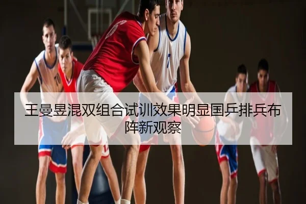 王曼昱混双组合试训效果明显国乒排兵布阵新观察