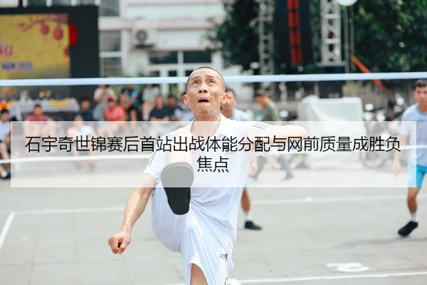 石宇奇世锦赛后首站出战体能分配与网前质量成胜负焦点